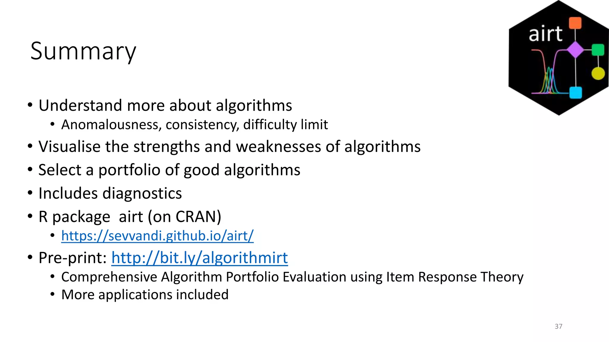 Summary
• Understand more about algorithms
• Anomalousness, consistency, difficulty limit
• Visualise the strengths and weaknesses of algorithms
• Select a portfolio of good algorithms
• Includes diagnostics
• R package airt (on CRAN)
• https://sevvandi.github.io/airt/
• Pre-print: http://bit.ly/algorithmirt
• Comprehensive Algorithm Portfolio Evaluation using Item Response Theory
• More applications included
37
 