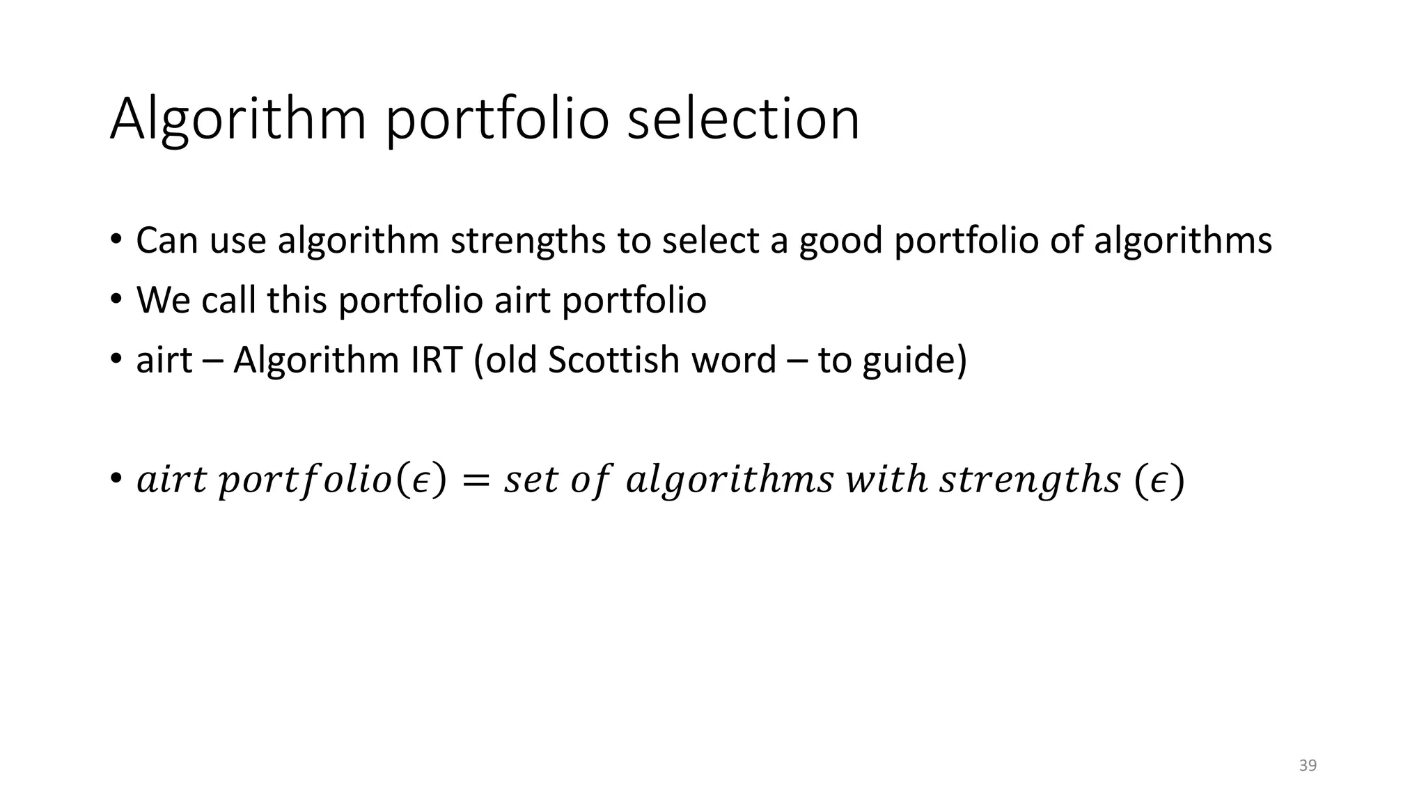 Algorithm portfolio selection
• Can use algorithm strengths to select a good portfolio of algorithms
• We call this portfolio airt portfolio
• airt – Algorithm IRT (old Scottish word – to guide)
• 𝑎𝑖𝑟𝑡 𝑝𝑜𝑟𝑡𝑓𝑜𝑙𝑖𝑜 𝜖 = 𝑠𝑒𝑡 𝑜𝑓 𝑎𝑙𝑔𝑜𝑟𝑖𝑡ℎ𝑚𝑠 𝑤𝑖𝑡ℎ 𝑠𝑡𝑟𝑒𝑛𝑔𝑡ℎ𝑠 (𝜖)
39
 
