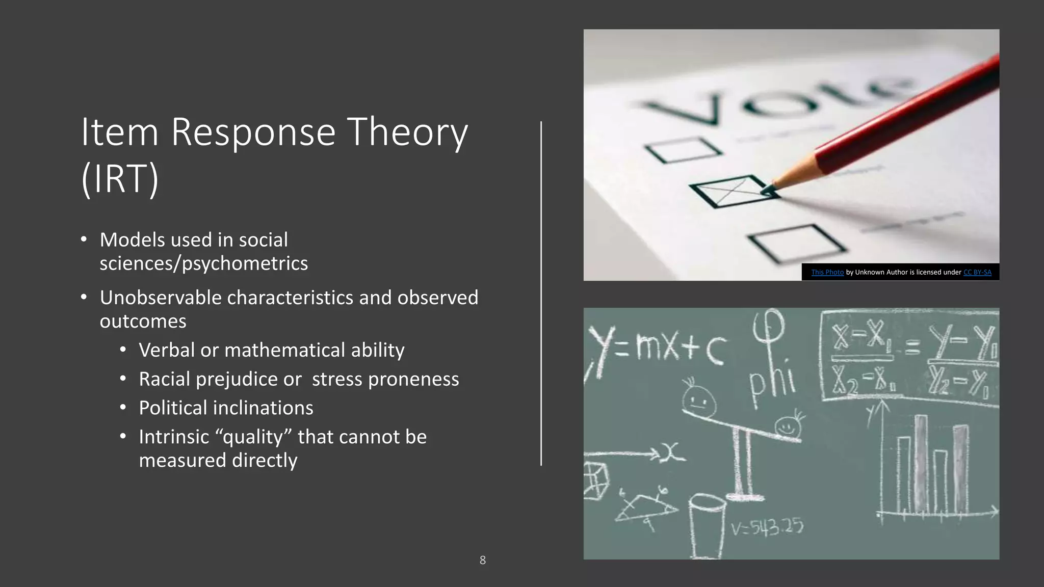 Item Response Theory
(IRT)
• Models used in social
sciences/psychometrics
• Unobservable characteristics and observed
outcomes
• Verbal or mathematical ability
• Racial prejudice or stress proneness
• Political inclinations
• Intrinsic “quality” that cannot be
measured directly
This Photo by Unknown Author is licensed under CC BY-SA
 
