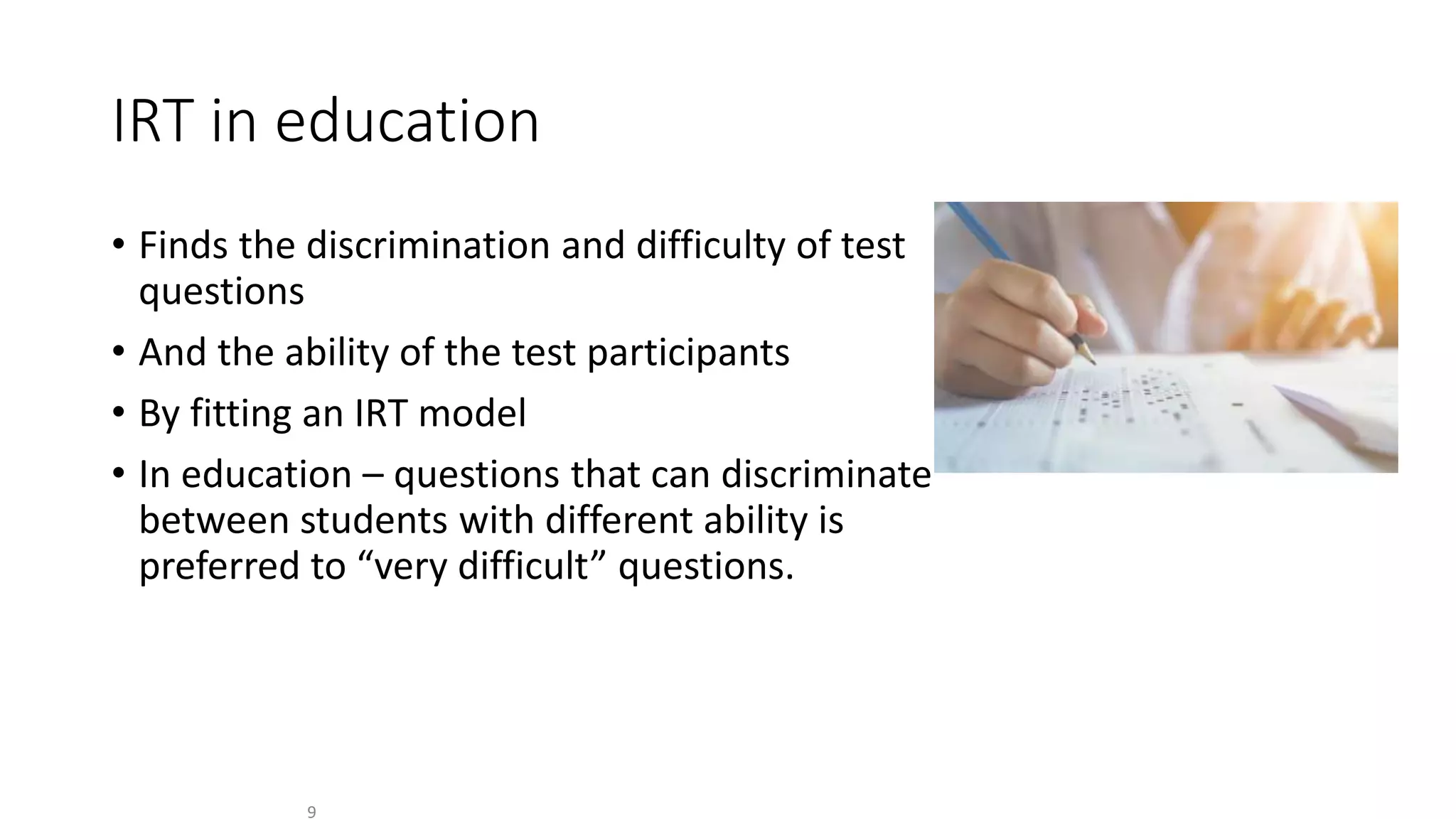 IRT in education
• Finds the discrimination and difficulty of test
questions
• And the ability of the test participants
• By fitting an IRT model
• In education – questions that can discriminate
between students with different ability is
preferred to “very difficult” questions.
9
 