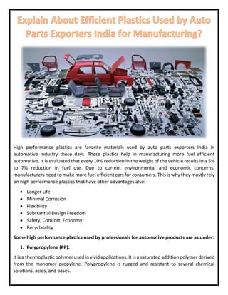 High performance plastics are favorite materials used by auto parts exporters India in
automotive industry these days. These plastics help in manufacturing more fuel efficient
automotive. It is evaluated that every 10% reduction in the weight of the vehicle results in a 5%
to 7% reduction in fuel use. Due to current environmental and economic concerns,
manufacturers need to make more fuel efficient cars for consumers. This is why they mostly rely
on high performance plastics that have other advantages also:
 Longer Life
 Minimal Corrosion
 Flexibility
 Substantial Design Freedom
 Safety, Comfort, Economy
 Recyclability
Some high performance plastics used by professionals for automotive products are as under:
1. Polypropylene (PP):
It is a thermoplastic polymer used in vivid applications. It is a saturated addition polymer derived
from the monomer propylene. Polypropylene is rugged and resistant to several chemical
solutions, acids, and bases.
 