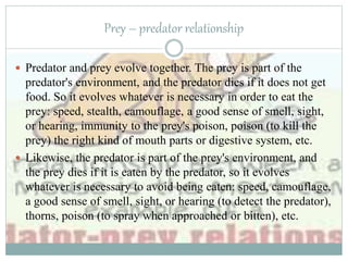 Prey – predator relationship
 Predator and prey evolve together. The prey is part of the
predator's environment, and the predator dies if it does not get
food. So it evolves whatever is necessary in order to eat the
prey: speed, stealth, camouflage, a good sense of smell, sight,
or hearing, immunity to the prey's poison, poison (to kill the
prey) the right kind of mouth parts or digestive system, etc.
 Likewise, the predator is part of the prey's environment, and
the prey dies if it is eaten by the predator, so it evolves
whatever is necessary to avoid being eaten: speed, camouflage,
a good sense of smell, sight, or hearing (to detect the predator),
thorns, poison (to spray when approached or bitten), etc.
 