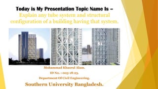 Today is My Presentation Topic Name Is –
Explain any tube system and structural
configuration of a building having that system.
Mohammad Khasrul Alam.
ID No. : 003-18-23.
Department Of Civil Engineering.
Southern University Bangladesh.
 