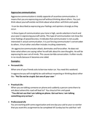 Aggressive communication:
Aggressivecommunication is totally opposite of assertivecommunication. It
means that you are expressing yourself withoutthinking about others. You just
think about yourself and do not think about whatothers will think and speak.
Itcan be described as expressing your feelings and opinions strongly as they
occur.
In these types of communication your tone is high, words selection is harsh and
your poor in expressing yourself calmly. This type of communication not show the
inner feelings of powerlessness. Itindicates that communicator Is not usually
interested in actual communication. It is just forcing communicator’s conversation
to others. Ithurt other and often includes insulting statements.
An aggressivecommunicator attack, dominates and forceother. He does not
listen what others are saying rather he will talk abouthis own thoughts. He will be
expressing his own set of minds. This causes terrible conversation. Itoften results
in no results because it becomes one sided.
Examples:
 Personal Life:
When one of your friends asks to borrow motor car. You need this weekend.
In aggressiveyou will straightly be said without respecting or thinking about other
like: “No!Do not be stupid. Get one of your own “
 Practical Life:
When you are talking someone on phoneand suddenly a person came there to
ask about wherethis road will lead to? You shoutat him and speak
“You did not see that I am talking on phone. Get out here. I am talking
something very serious”.
 Professional Life
You are working with some organization and one day you said to your co-worker
that you wantthis assignmentto be completed till Sunday but he said that I will
 