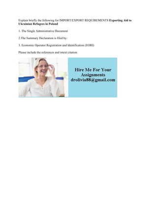 Explain briefly the following for IMPORT/EXPORT REQUIREMENTS Exporting Aid to
Ukrainian Refugees in Poland
1. The Single Administrative Document
2.The Summary Declaration is filed by:
3. Economic Operator Registration and Identification (EORI)
Please include the references and intext citation
 