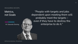 Define and Design the Optimal Survey Experience​
MEASURING DEVOPS
Metrics,
not Goals
“People with targets and jobs
dependent upon meeting them will
probably meet the targets –
even if they have to destroy the
enterprise to do it.”
@OtherDevOpsGene #CodeMash
11
W. Edwards Deming
 