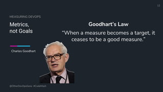 Define and Design the Optimal Survey Experience​
MEASURING DEVOPS
Metrics,
not Goals
Goodhart’s Law
“When a measure becomes a target, it
ceases to be a good measure.”
@OtherDevOpsGene #CodeMash
12
Charles Goodhart
 