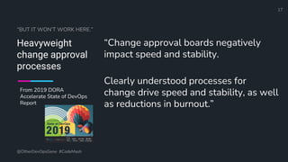Define and Design the Optimal Survey Experience​
“BUT IT WON’T WORK HERE.”
Heavyweight
change approval
processes
“Change approval boards negatively
impact speed and stability.
Clearly understood processes for
change drive speed and stability, as well
as reductions in burnout.”
@OtherDevOpsGene #CodeMash
17
From 2019 DORA
Accelerate State of DevOps
Report
 