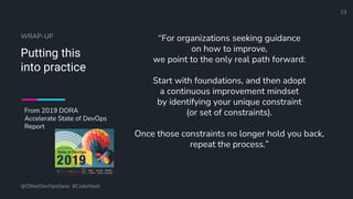 Define and Design the Optimal Survey Experience​
WRAP-UP
Putting this
into practice
“For organizations seeking guidance
on how to improve,
we point to the only real path forward:
Start with foundations, and then adopt
a continuous improvement mindset
by identifying your unique constraint
(or set of constraints).
Once those constraints no longer hold you back,
repeat the process.”
@OtherDevOpsGene #CodeMash
23
From 2019 DORA
Accelerate State of DevOps
Report
 
