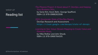 Define and Design the Optimal Survey Experience​
WRAP-UP
Reading list
The Phoenix Project: A Novel about IT, DevOps, and Helping
Your Business Win,
by Gene Kim, Kevin Behr, George Spafford.
ISBN-13: 978-0988262508
2021 Accelerate: State of DevOps Report,
DevOps Research and Assessment.
https://cloud.google.com/devops/state-of-devops
Learning to See: Value-Stream Mapping to Create Value and
Eliminate Muda,
by Mike Rother and John Shook.
ISBN-13: 978-0966784305
@OtherDevOpsGene #CodeMash
26
 