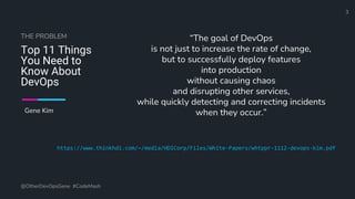 Define and Design the Optimal Survey Experience​
Top 11 Things
You Need to
Know About
DevOps
“The goal of DevOps
is not just to increase the rate of change,
but to successfully deploy features
into production
without causing chaos
and disrupting other services,
while quickly detecting and correcting incidents
when they occur.”
@OtherDevOpsGene #CodeMash
3
THE PROBLEM
Gene Kim
https://www.thinkhdi.com/~/media/HDICorp/Files/White-Papers/whtppr-1112-devops-kim.pdf
 