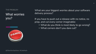 Define and Design the Optimal Survey Experience​
What worries
you?
What are your biggest worries about your software
delivery process?
If you have to push out a release with no notice, no
prep, and cut every corner imaginable:
• What do you think is most likely to go wrong?
• What corners don’t you dare cut?
@OtherDevOpsGene #CodeMash
4
THE PROBLEM
 