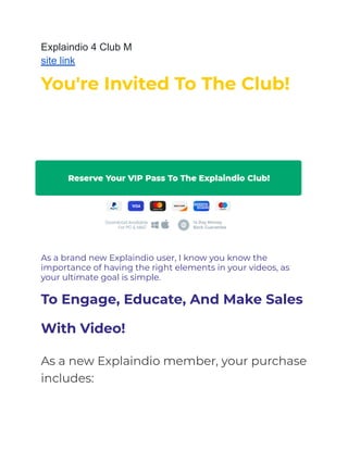 Explaindio 4 Club M
site link
You're Invited To The Club!
The Private $100,000 Club Invite ­Learn More
Below!
As a brand new Explaindio user, I know you know the
importance of having the right elements in your videos, as
your ultimate goal is simple.
To Engage, Educate, And Make Sales
With Video!
As a new Explaindio member, your purchase
includes:
 