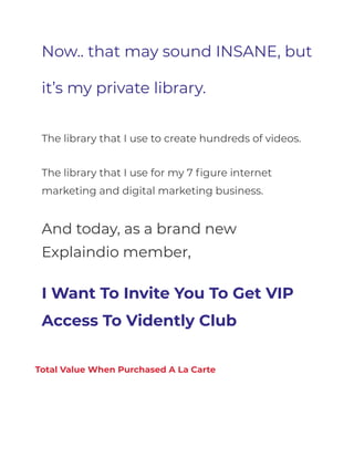 Now.. that may sound INSANE, but
it’s my private library.
The library that I use to create hundreds of videos.
The library that I use for my 7 figure internet
marketing and digital marketing business.
And today, as a brand new
Explaindio member,
I Want To Invite You To Get VIP
Access To Vidently Club
Total Value When Purchased A La Carte
 