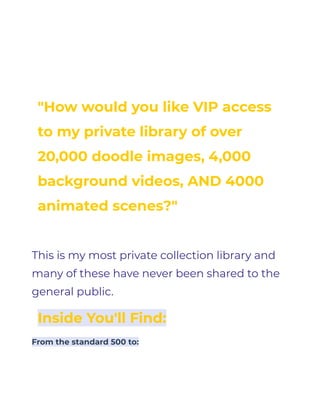 QUESTION FOR YOU
"How would you like VIP access
to my private library of over
20,000 doodle images, 4,000
background videos, AND 4000
animated scenes?"
This is my most private collection library and
many of these have never been shared to the
general public.
Inside You'll Find:
From the standard 500 to:
 