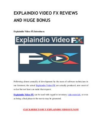 EXPLAINDIO VIDEO FX REVIEWS
AND HUGE BONUS
Explaindio Video FX Introduces
Following almost annually of development by the team of software technicians in
our foremost, the actual Explaindio Video FX are actually produced, now most of
us last but not least can make that request.
Explaindio Video FX can be used with regard to inventory video tutorials, or even
as being a final phase to the movie may be generated.
CLICK HERE TO BUY EXPLAINDIO VIDEO FX NOW
 