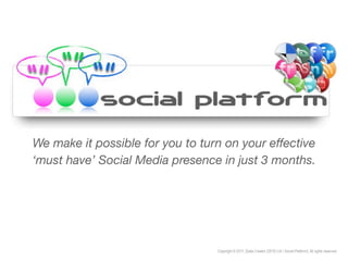 We make it possible for you to turn on your effective
‘must have’ Social Media presence in just 3 months.




                                  Copyright © 2011, [Data Creator (2010) Ltd / Social Platform]. All rights reserved.
 