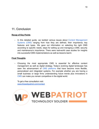 10
11. Conclusion
Recap of Key Points
- In this detailed guide, we tackled various issues about Content Management
Systems (CMS) ranging from how they are defined, their importance, key
features and types. We gave out information on selecting the right CMS
according to specific needs, steps for setting up and managing a CMS, security
and maintenance’s importance. There were real-world case studies for insights
into successful CMS implementations as well as lessons learnt.
Final Thoughts
- Choosing the most appropriate CMS is essential for effective content
management as well as digital strategy. Today’s evolving digital landscape has
seen the advancement of CMS platforms that have become more flexible,
personalized and integrated systems. For example whether you are having a
small business or large firms understanding future trends plus innovations in
CMS can make you remain competitive in the digital world.
To get a free consultation visit:
www.thewebpatriot.com/contact
 