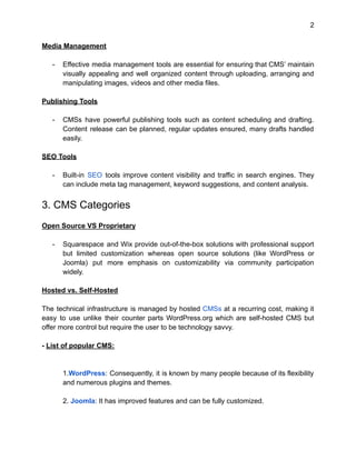 2
Media Management
- Effective media management tools are essential for ensuring that CMS’ maintain
visually appealing and well organized content through uploading, arranging and
manipulating images, videos and other media files.
Publishing Tools
- CMSs have powerful publishing tools such as content scheduling and drafting.
Content release can be planned, regular updates ensured, many drafts handled
easily.
SEO Tools
- Built-in SEO tools improve content visibility and traffic in search engines. They
can include meta tag management, keyword suggestions, and content analysis.
3. CMS Categories
Open Source VS Proprietary
- Squarespace and Wix provide out-of-the-box solutions with professional support
but limited customization whereas open source solutions (like WordPress or
Joomla) put more emphasis on customizability via community participation
widely.
Hosted vs. Self-Hosted
The technical infrastructure is managed by hosted CMSs at a recurring cost, making it
easy to use unlike their counter parts WordPress.org which are self-hosted CMS but
offer more control but require the user to be technology savvy.
- List of popular CMS:
1.WordPress: Consequently, it is known by many people because of its flexibility
and numerous plugins and themes.
2. Joomla: It has improved features and can be fully customized.
 
