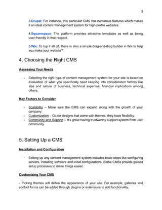 3
3.Drupal: For instance, this particular CMS has numerous features which makes
it an ideal content management system for high-profile websites.
4.Squarespace: The platform provides attractive templates as well as being
user-friendly in that respect.
5.Wix: To top it all off, there is also a simple drag-and-drop builder in Wix to help
you make your website?
4. Choosing the Right CMS
Assessing Your Needs
- Selecting the right type of content management system for your site is based on
evaluation of what you specifically need keeping into consideration factors like
size and nature of business, technical expertise, financial implications among
others.
Key Factors to Consider
- Scalability – Make sure the CMS can expand along with the growth of your
company.
- Customization – Go for designs that come with themes; they have flexibility.
- Community and Support – It’s great having trustworthy support system from user
community.
5. Setting Up a CMS
Installation and Configuration
- Setting up any content management system includes basic steps like configuring
servers, installing software and initial configurations. Some CMSs provide guided
setup processes to make things easier.
Customizing Your CMS
- Picking themes will define the appearance of your site. For example, galleries and
contact forms can be added through plugins or extensions to add functionality.
 