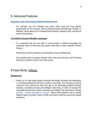 5
8. Advanced Features.
Integration with Online Selling Platform (E-Commerce)
- For example, you can integrate your online shop using the most popular
plugins/tools for this purpose, such as WooCommerce (WordPress), Shopify, or
Magento, which allow you to manage product listings, shopping carts, and secure
payment processing.
The Ability to Support Multiple Languages
- It is important that you are able to communicate in different languages for
worldwide reach so that users can access information in their respective mother
tongues.
Monitoring of Visitors’ Behavior Using Analytics Tools and Reporting
Use analytics tools to analyze website visits, track user behavior, and form base
decisions on data to improve your web source.
9 Case Study: Infosys
Background
- Infosys is an India based global computer technology company that specializes
in providing professional services as well as consulting. The company is serving
customers from around the world who rely on its technology-enabled business
solutions, consulting services and strategic outsourcing. In order to manage this
vast digital content over various channels and markets, the organization needed
a CMS – Content Management System. These CMS platforms had to handle
different types of content, loads of traffic and brand uniformity across their global
operations.
 