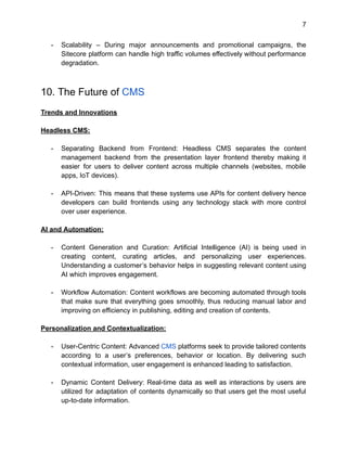 7
- Scalability – During major announcements and promotional campaigns, the
Sitecore platform can handle high traffic volumes effectively without performance
degradation.
10. The Future of CMS
Trends and Innovations
Headless CMS:
- Separating Backend from Frontend: Headless CMS separates the content
management backend from the presentation layer frontend thereby making it
easier for users to deliver content across multiple channels (websites, mobile
apps, IoT devices).
- API-Driven: This means that these systems use APIs for content delivery hence
developers can build frontends using any technology stack with more control
over user experience.
AI and Automation:
- Content Generation and Curation: Artificial Intelligence (AI) is being used in
creating content, curating articles, and personalizing user experiences.
Understanding a customer’s behavior helps in suggesting relevant content using
AI which improves engagement.
- Workflow Automation: Content workflows are becoming automated through tools
that make sure that everything goes smoothly, thus reducing manual labor and
improving on efficiency in publishing, editing and creation of contents.
Personalization and Contextualization:
- User-Centric Content: Advanced CMS platforms seek to provide tailored contents
according to a user’s preferences, behavior or location. By delivering such
contextual information, user engagement is enhanced leading to satisfaction.
- Dynamic Content Delivery: Real-time data as well as interactions by users are
utilized for adaptation of contents dynamically so that users get the most useful
up-to-date information.
 