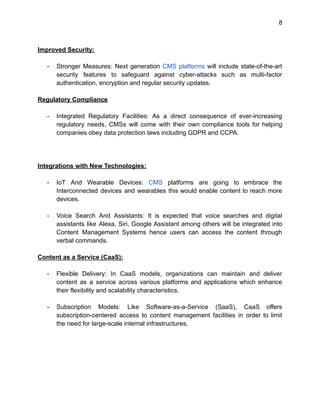 8
Improved Security:
- Stronger Measures: Next generation CMS platforms will include state-of-the-art
security features to safeguard against cyber-attacks such as multi-factor
authentication, encryption and regular security updates.
Regulatory Compliance
- Integrated Regulatory Facilities: As a direct consequence of ever-increasing
regulatory needs, CMSs will come with their own compliance tools for helping
companies obey data protection laws including GDPR and CCPA.
Integrations with New Technologies:
- IoT And Wearable Devices: CMS platforms are going to embrace the
Interconnected devices and wearables this would enable content to reach more
devices.
- Voice Search And Assistants: It is expected that voice searches and digital
assistants like Alexa, Siri, Google Assistant among others will be integrated into
Content Management Systems hence users can access the content through
verbal commands.
Content as a Service (CaaS):
- Flexible Delivery: In CaaS models, organizations can maintain and deliver
content as a service across various platforms and applications which enhance
their flexibility and scalability characteristics.
- Subscription Models: Like Software-as-a-Service (SaaS), CaaS offers
subscription-centered access to content management facilities in order to limit
the need for large-scale internal infrastructures.
 