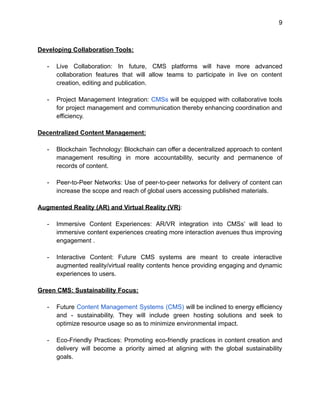9
Developing Collaboration Tools:
- Live Collaboration: In future, CMS platforms will have more advanced
collaboration features that will allow teams to participate in live on content
creation, editing and publication.
- Project Management Integration: CMSs will be equipped with collaborative tools
for project management and communication thereby enhancing coordination and
efficiency.
Decentralized Content Management:
- Blockchain Technology: Blockchain can offer a decentralized approach to content
management resulting in more accountability, security and permanence of
records of content.
- Peer-to-Peer Networks: Use of peer-to-peer networks for delivery of content can
increase the scope and reach of global users accessing published materials.
Augmented Reality (AR) and Virtual Reality (VR):
- Immersive Content Experiences: AR/VR integration into CMSs’ will lead to
immersive content experiences creating more interaction avenues thus improving
engagement .
- Interactive Content: Future CMS systems are meant to create interactive
augmented reality/virtual reality contents hence providing engaging and dynamic
experiences to users.
Green CMS: Sustainability Focus:
- Future Content Management Systems (CMS) will be inclined to energy efficiency
and - sustainability. They will include green hosting solutions and seek to
optimize resource usage so as to minimize environmental impact.
- Eco-Friendly Practices: Promoting eco-friendly practices in content creation and
delivery will become a priority aimed at aligning with the global sustainability
goals.
 