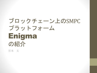 ブロックチェーン上のSMPC
プラットフォーム
Enigma
の紹介
宮本 丈
 