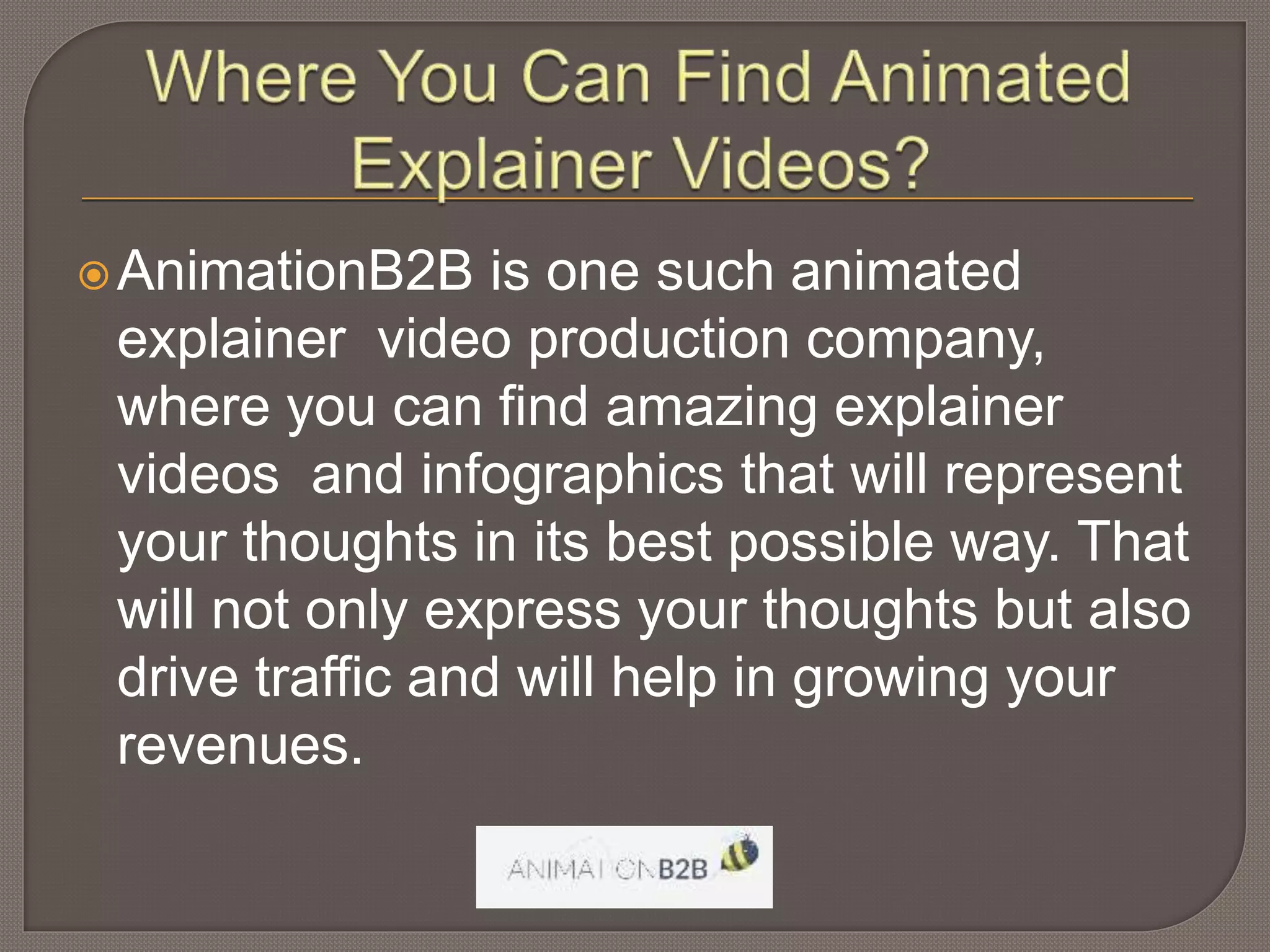 AnimationB2B is one such animated
explainer video production company,
where you can find amazing explainer
videos and infographics that will represent
your thoughts in its best possible way. That
will not only express your thoughts but also
drive traffic and will help in growing your
revenues.