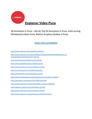 Explainer Video Pune
3D Animation in Pune – We do Top 2D Animation in Pune, India serving
Whiteboard videos Pune, Motion Graphics Studios in Pune.
https://bit.ly/3n8NH5l
https://www.apsense.com/user/defocusstudioin
https://www.hotfrog.in/company/d709baa157b65b472497345fe28390db/defocus-
studio/bengaluru/entertainment-industry
https://community.justlanded.com/en/profile
https://www.genglobal.org/user/defocusstudio
https://www.sbnation.com/users/DeFocus-Studio
https://my.desktopnexus.com/DeFocusStudio/
https://doodleordie.com/profile/defocusstudio
https://www.freelistingindia.in/listings/animation-company-in-kolkata
https://wordpress.org/support/users/defocusstudio/
https://www.vwvortex.com/members/defocusstudioin.3882867/
https://bbpress.org/forums/profile/defocusstudio/
https://www.theverge.com/users/DeFocus-Studio
https://www.sitepoint.com/premium/users/defocusstudioin
 