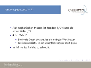 random page cost = 4
Auf mechanischen Platten ist Random I/O teurer als
sequentielle I/O
4 ist “falsch”:
Sind viele Daten gecacht, ist ein niedriger Wert besser
Ist nichts gecacht, ist ein wesentlich h¨oherer Wert besser
Im Mittel ist 4 nicht so schlecht.
Hans-J¨urgen Sch¨onig
www.postgresql-support.de
 