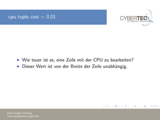 cpu tuple cost = 0.01
Wie teuer ist es, eine Zeile mit der CPU zu bearbeiten?
Dieser Wert ist von der Breite der Zeile unabh¨angig.
Hans-J¨urgen Sch¨onig
www.postgresql-support.de
 