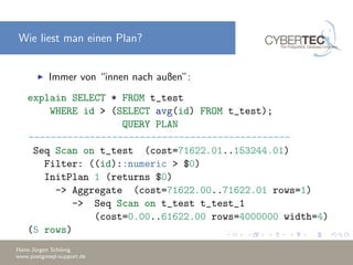 Wie liest man einen Plan?
Immer von “innen nach außen”:
explain SELECT * FROM t_test
WHERE id > (SELECT avg(id) FROM t_test);
QUERY PLAN
-----------------------------------------------
Seq Scan on t_test (cost=71622.01..153244.01)
Filter: ((id)::numeric > $0)
InitPlan 1 (returns $0)
-> Aggregate (cost=71622.00..71622.01 rows=1)
-> Seq Scan on t_test t_test_1
(cost=0.00..61622.00 rows=4000000 width=4)
(5 rows)
Hans-J¨urgen Sch¨onig
www.postgresql-support.de
 