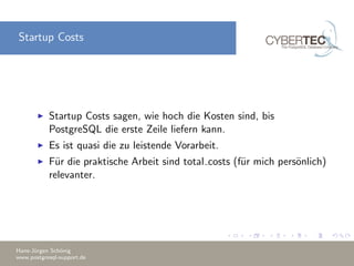 Startup Costs
Startup Costs sagen, wie hoch die Kosten sind, bis
PostgreSQL die erste Zeile liefern kann.
Es ist quasi die zu leistende Vorarbeit.
F¨ur die praktische Arbeit sind total costs (f¨ur mich pers¨onlich)
relevanter.
Hans-J¨urgen Sch¨onig
www.postgresql-support.de
 