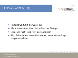 EXPLAIN ANALYZE (1)
PostgreSQL f¨uhrt die Query aus
Mehr Information ¨uber die Laufzeit der Abfrage
Ideal, um “Soll” und “Ist” zu vergleichen
Tip: Sollte immer verwendet werden, wenn eine Abfrage
langsam erscheint.
Hans-J¨urgen Sch¨onig
www.postgresql-support.de
 