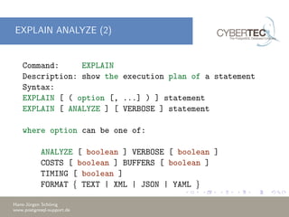 EXPLAIN ANALYZE (2)
Command: EXPLAIN
Description: show the execution plan of a statement
Syntax:
EXPLAIN [ ( option [, ...] ) ] statement
EXPLAIN [ ANALYZE ] [ VERBOSE ] statement
where option can be one of:
ANALYZE [ boolean ] VERBOSE [ boolean ]
COSTS [ boolean ] BUFFERS [ boolean ]
TIMING [ boolean ]
FORMAT { TEXT | XML | JSON | YAML }
Hans-J¨urgen Sch¨onig
www.postgresql-support.de
 