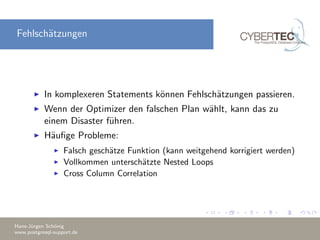 Fehlsch¨atzungen
In komplexeren Statements k¨onnen Fehlsch¨atzungen passieren.
Wenn der Optimizer den falschen Plan w¨ahlt, kann das zu
einem Disaster f¨uhren.
H¨auﬁge Probleme:
Falsch gesch¨atze Funktion (kann weitgehend korrigiert werden)
Vollkommen untersch¨atzte Nested Loops
Cross Column Correlation
Hans-J¨urgen Sch¨onig
www.postgresql-support.de
 