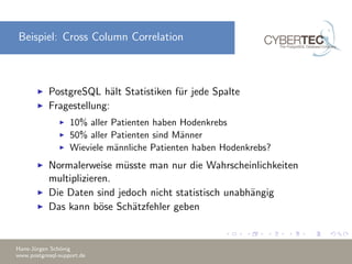 Beispiel: Cross Column Correlation
PostgreSQL h¨alt Statistiken f¨ur jede Spalte
Fragestellung:
10% aller Patienten haben Hodenkrebs
50% aller Patienten sind M¨anner
Wieviele m¨annliche Patienten haben Hodenkrebs?
Normalerweise m¨usste man nur die Wahrscheinlichkeiten
multiplizieren.
Die Daten sind jedoch nicht statistisch unabh¨angig
Das kann b¨ose Sch¨atzfehler geben
Hans-J¨urgen Sch¨onig
www.postgresql-support.de
 