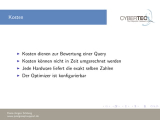 Kosten
Kosten dienen zur Bewertung einer Query
Kosten k¨onnen nicht in Zeit umgerechnet werden
Jede Hardware liefert die exakt selben Zahlen
Der Optimizer ist konﬁgurierbar
Hans-J¨urgen Sch¨onig
www.postgresql-support.de
 