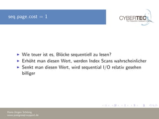 seq page cost = 1
Wie teuer ist es, Bl¨ocke sequentiell zu lesen?
Erh¨oht man diesen Wert, werden Index Scans wahrscheinlicher
Senkt man diesen Wert, wird sequential I/O relativ gesehen
billiger
Hans-J¨urgen Sch¨onig
www.postgresql-support.de
 