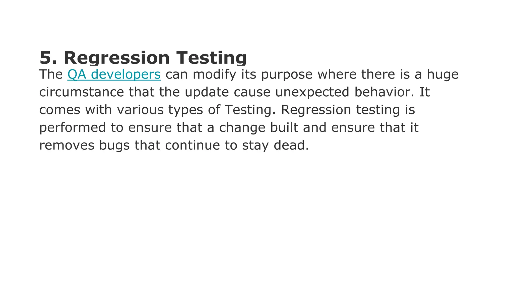 5. Regression Testing The QA developers can modify its purpose where there is a huge circumstance that the update cause unexpected behavior. It comes with various types of Testing. Regression testing is performed to ensure that a change built and ensure that it removes bugs that continue to stay dead. 