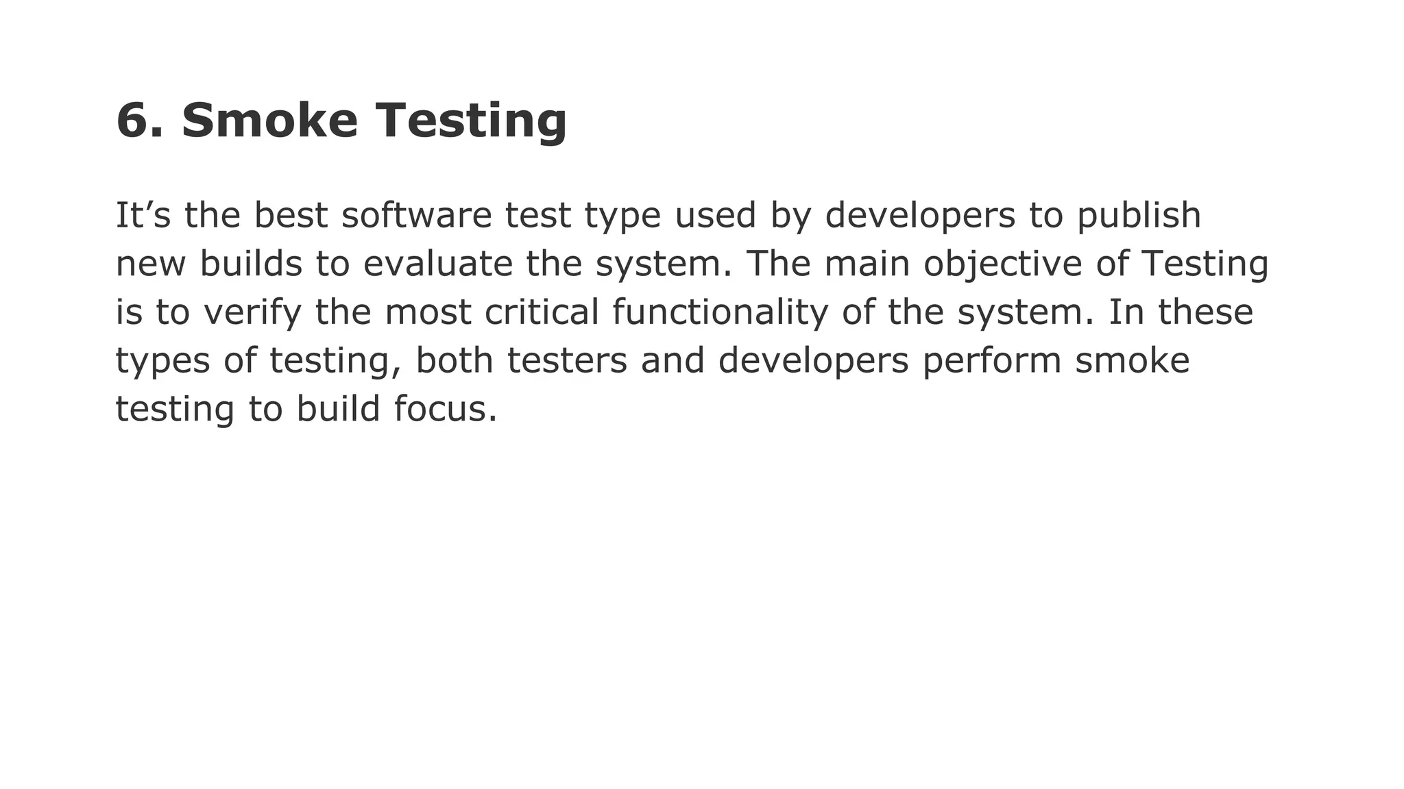 6. Smoke Testing It’s the best software test type used by developers to publish new builds to evaluate the system. The main objective of Testing is to verify the most critical functionality of the system. In these types of testing, both testers and developers perform smoke testing to build focus. 