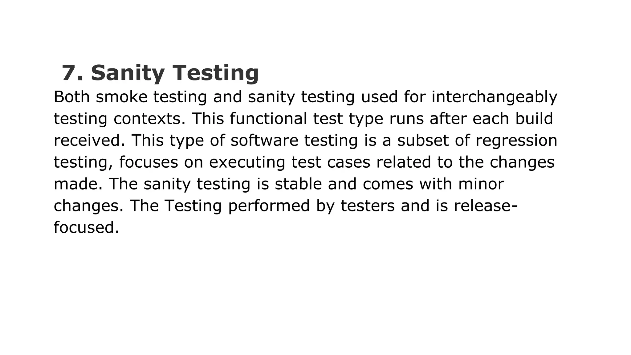 7. Sanity Testing Both smoke testing and sanity testing used for interchangeably testing contexts. This functional test type runs after each build received. This type of software testing is a subset of regression testing, focuses on executing test cases related to the changes made. The sanity testing is stable and comes with minor changes. The Testing performed by testers and is release- focused. 