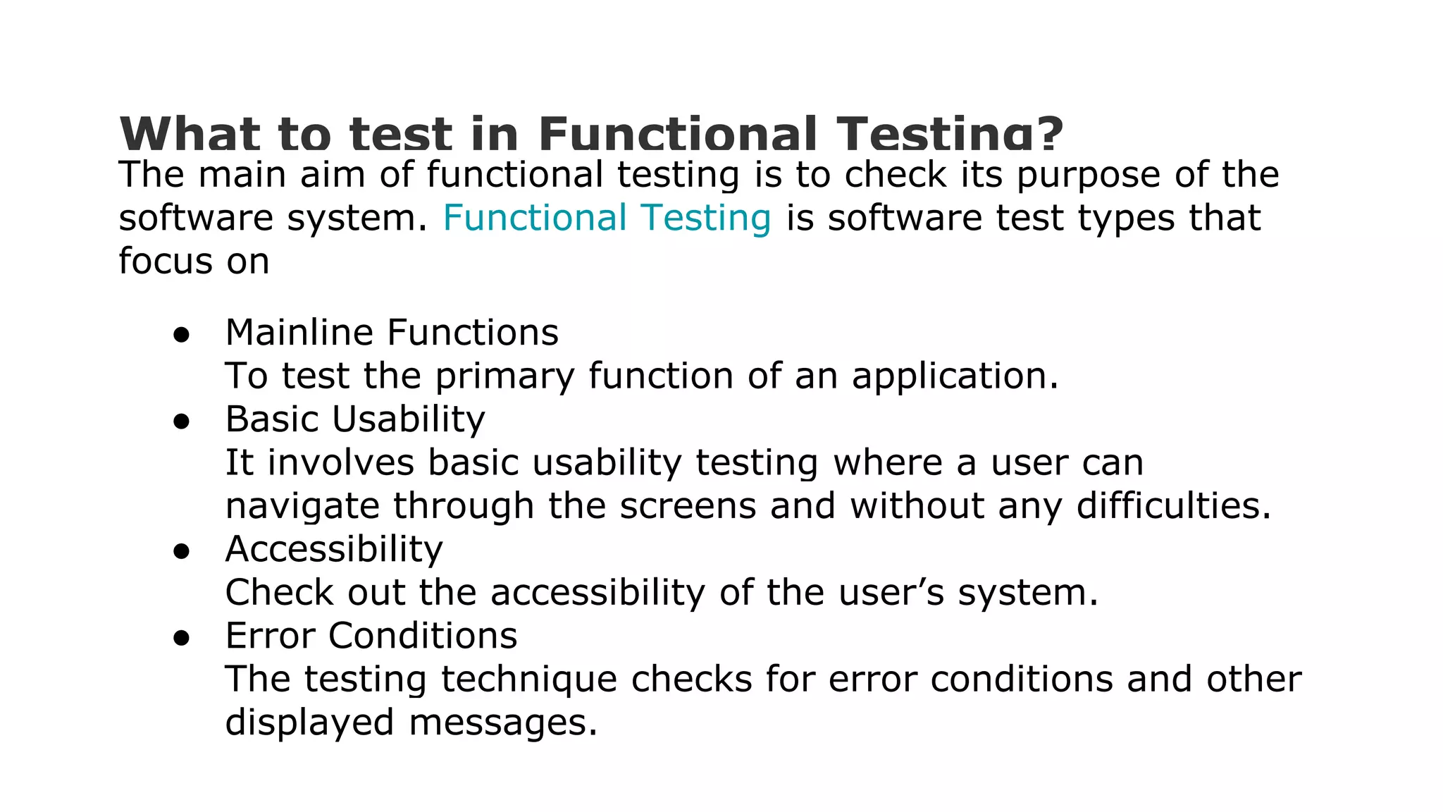 What to test in Functional Testing? The main aim of functional testing is to check its purpose of the software system. Functional Testing is software test types that focus on ● Mainline Functions To test the primary function of an application. ● Basic Usability It involves basic usability testing where a user can navigate through the screens and without any difficulties. ● Accessibility Check out the accessibility of the user’s system. ● Error Conditions The testing technique checks for error conditions and other displayed messages. 