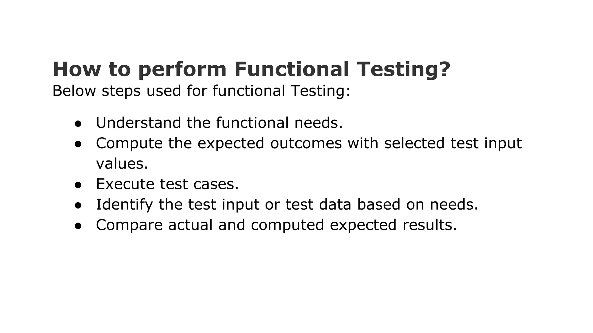 How to perform Functional Testing? Below steps used for functional Testing: ● Understand the functional needs. ● Compute the expected outcomes with selected test input values. ● Execute test cases. ● Identify the test input or test data based on needs. ● Compare actual and computed expected results. 