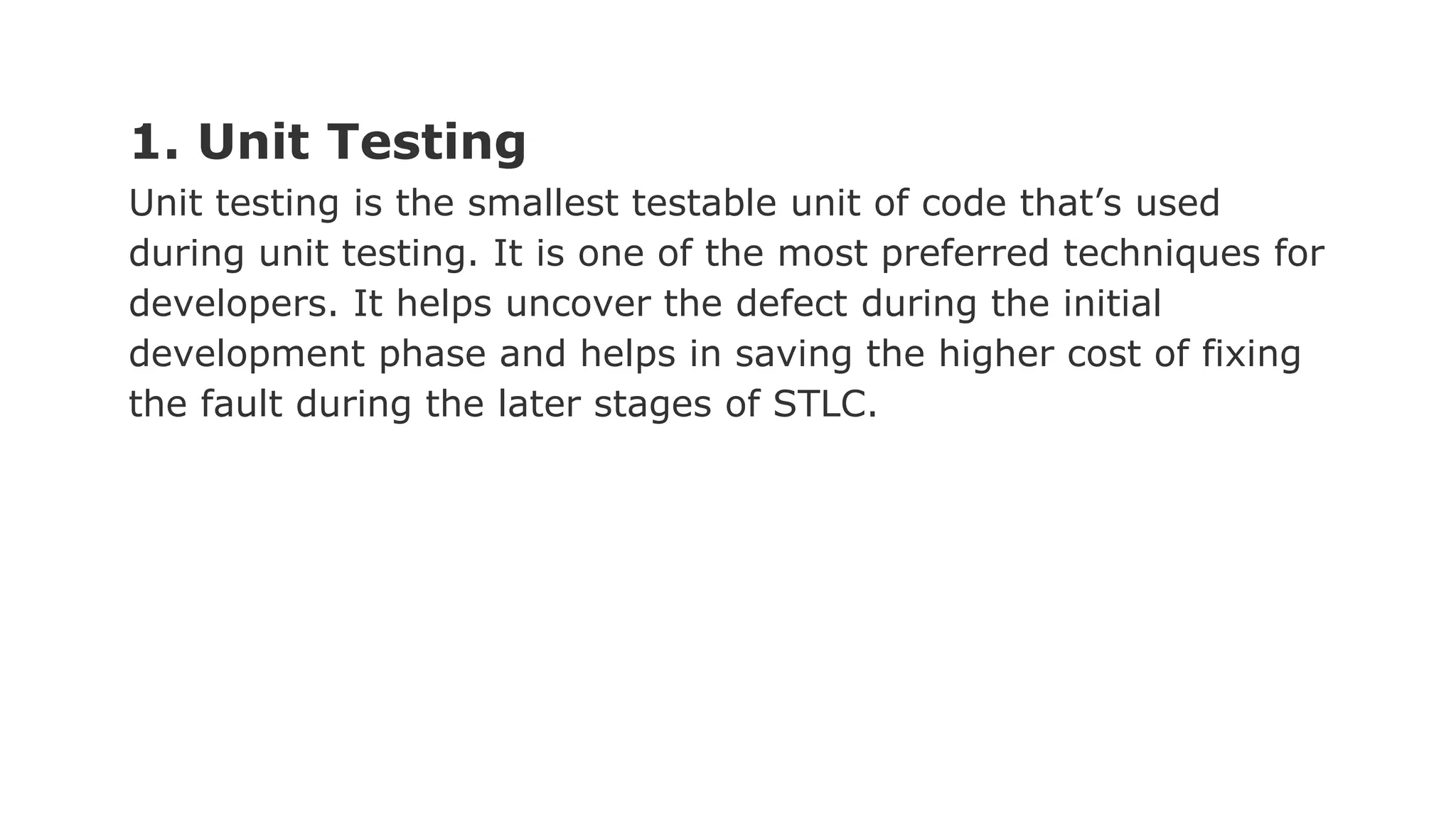 1. Unit Testing Unit testing is the smallest testable unit of code that’s used during unit testing. It is one of the most preferred techniques for developers. It helps uncover the defect during the initial development phase and helps in saving the higher cost of fixing the fault during the later stages of STLC. 