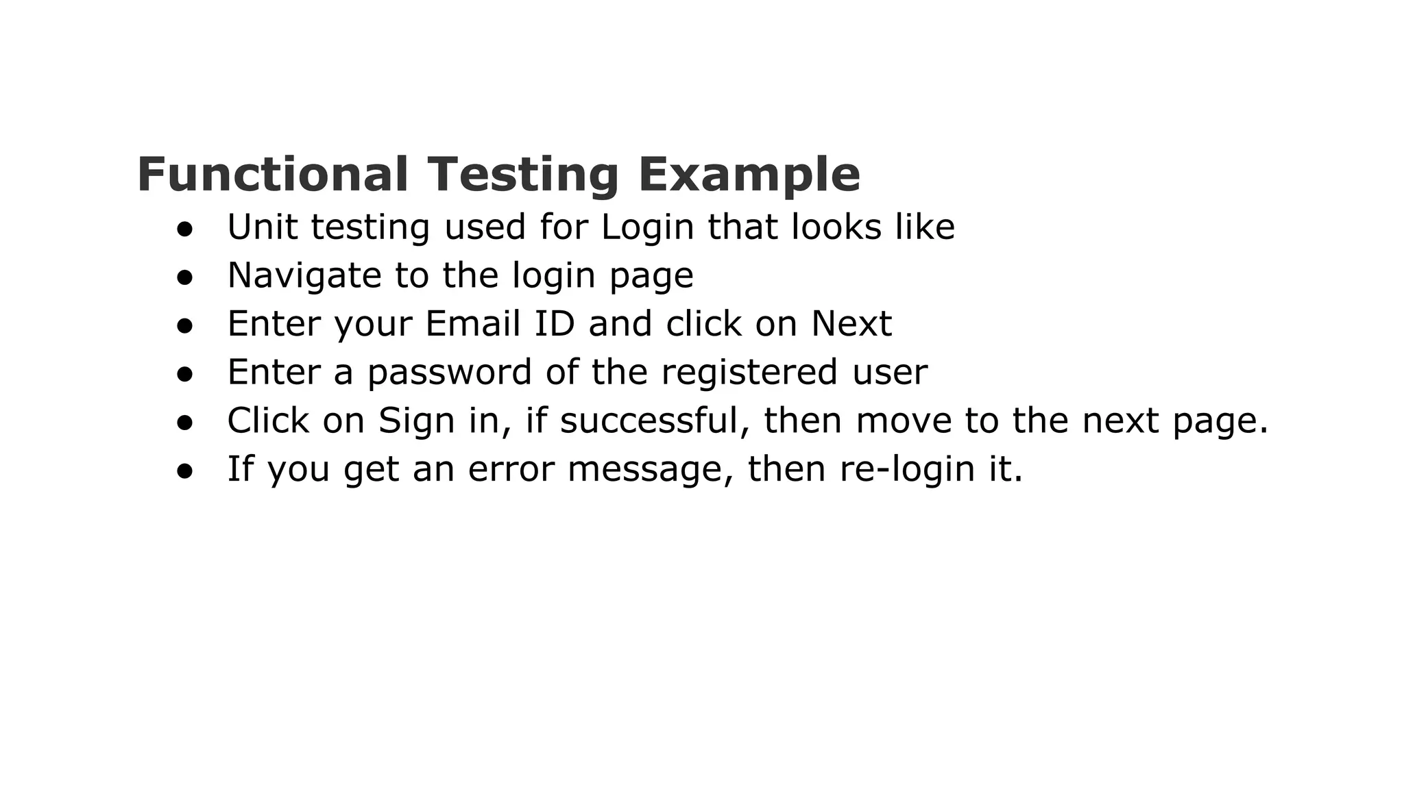Functional Testing Example ● Unit testing used for Login that looks like ● Navigate to the login page ● Enter your Email ID and click on Next ● Enter a password of the registered user ● Click on Sign in, if successful, then move to the next page. ● If you get an error message, then re-login it. 