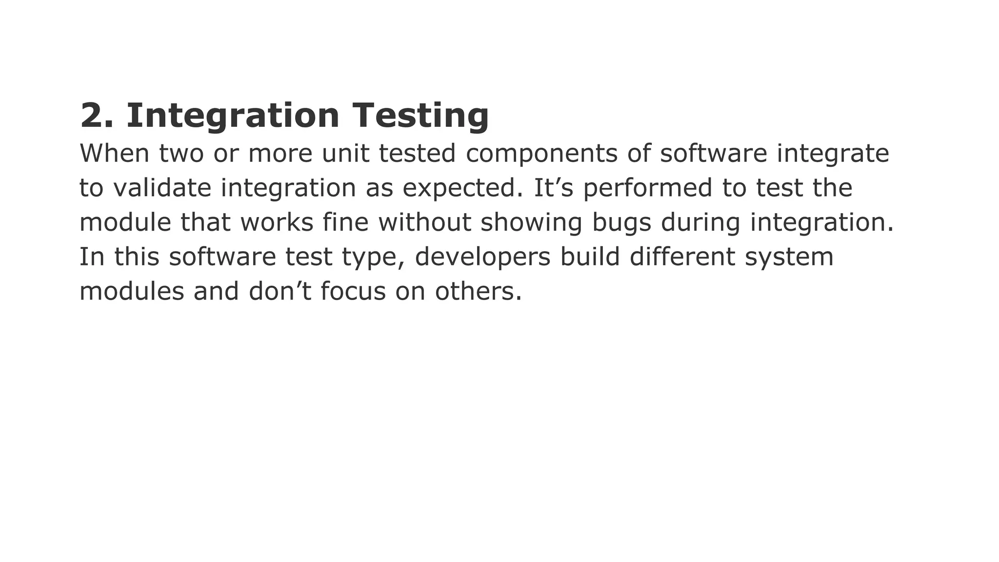 2. Integration Testing When two or more unit tested components of software integrate to validate integration as expected. It’s performed to test the module that works fine without showing bugs during integration. In this software test type, developers build different system modules and don’t focus on others. 