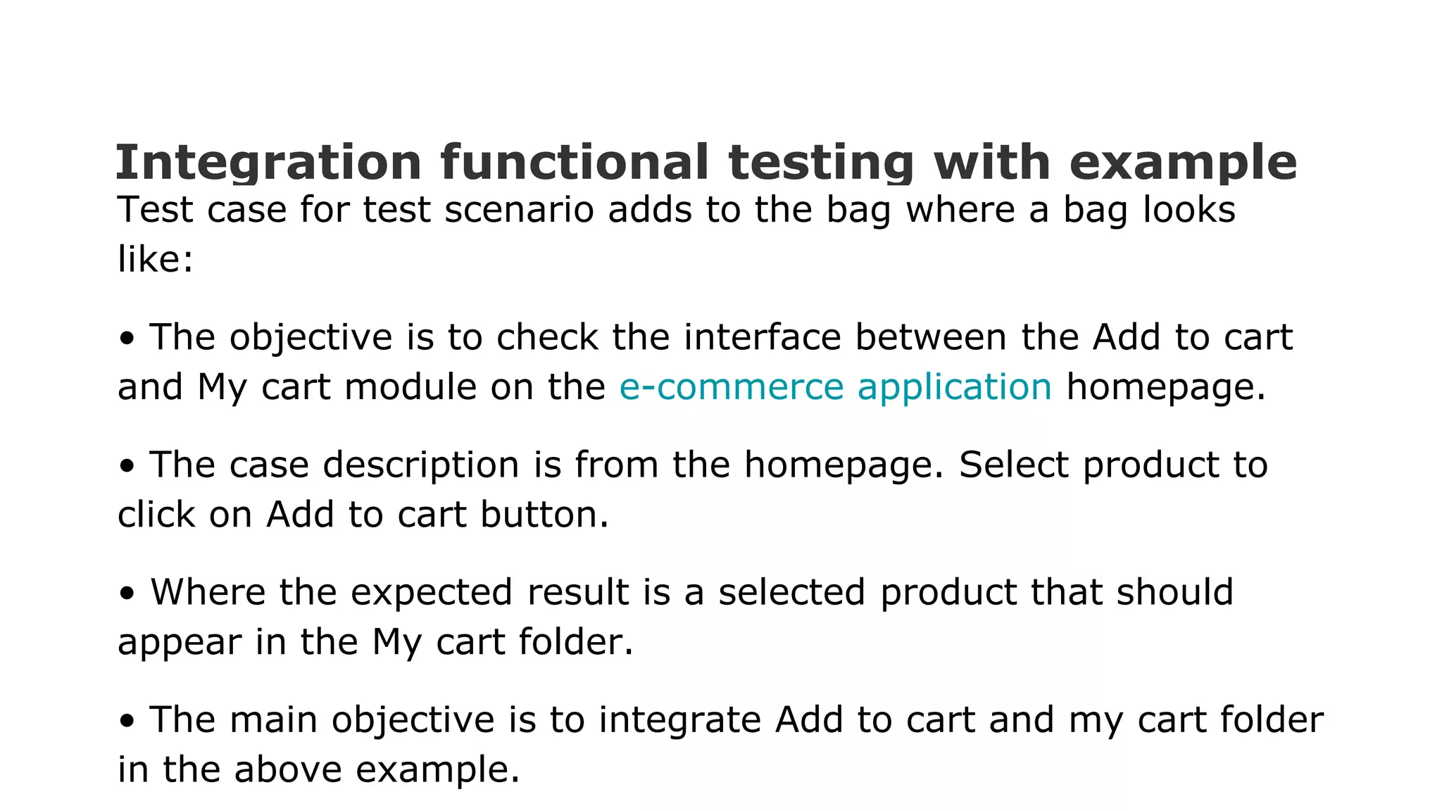 Integration functional testing with example Test case for test scenario adds to the bag where a bag looks like: • The objective is to check the interface between the Add to cart and My cart module on the e-commerce application homepage. • The case description is from the homepage. Select product to click on Add to cart button. • Where the expected result is a selected product that should appear in the My cart folder. • The main objective is to integrate Add to cart and my cart folder in the above example. 